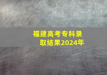 福建高考专科录取结果2024年