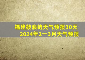 福建鼓浪屿天气预报30天2024年2一3月天气预报