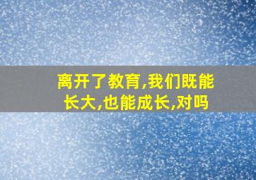 离开了教育,我们既能长大,也能成长,对吗