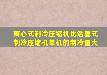 离心式制冷压缩机比活塞式制冷压缩机单机的制冷量大