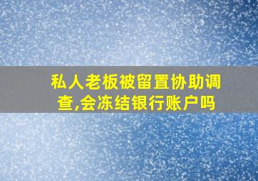 私人老板被留置协助调查,会冻结银行账户吗