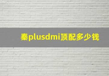 秦plusdmi顶配多少钱