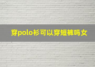 穿polo衫可以穿短裤吗女