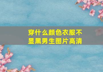 穿什么颜色衣服不显黑男生图片高清