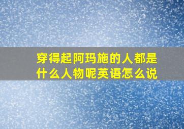 穿得起阿玛施的人都是什么人物呢英语怎么说