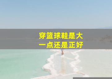 穿篮球鞋是大一点还是正好