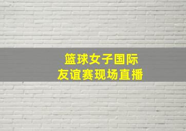 篮球女子国际友谊赛现场直播