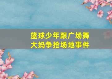 篮球少年跟广场舞大妈争抢场地事件