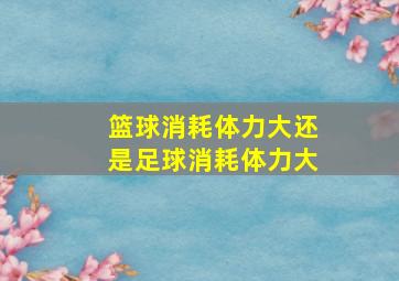 篮球消耗体力大还是足球消耗体力大