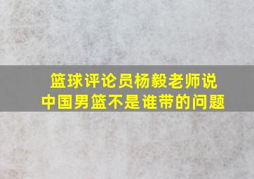 篮球评论员杨毅老师说中国男篮不是谁带的问题