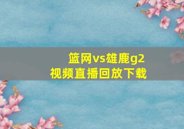 篮网vs雄鹿g2视频直播回放下载