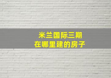 米兰国际三期在哪里建的房子