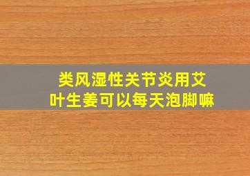 类风湿性关节炎用艾叶生姜可以每天泡脚嘛