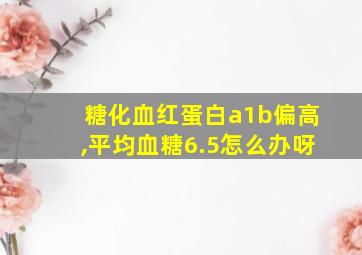 糖化血红蛋白a1b偏高,平均血糖6.5怎么办呀