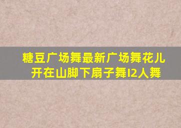 糖豆广场舞最新广场舞花儿开在山脚下扇子舞I2人舞