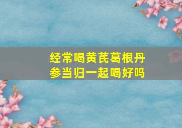 经常喝黄芪葛根丹参当归一起喝好吗