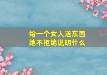 给一个女人送东西她不拒绝说明什么