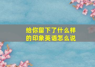 给你留下了什么样的印象英语怎么说