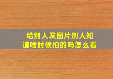 给别人发图片别人知道啥时候拍的吗怎么看