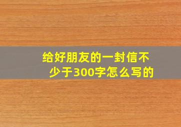 给好朋友的一封信不少于300字怎么写的