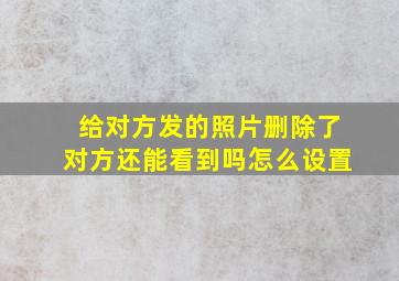 给对方发的照片删除了对方还能看到吗怎么设置