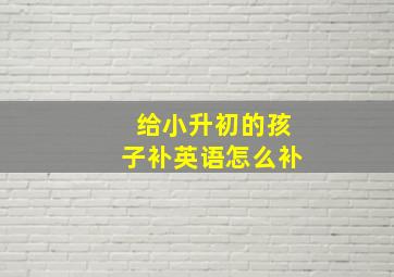 给小升初的孩子补英语怎么补