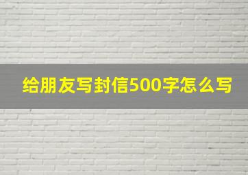 给朋友写封信500字怎么写