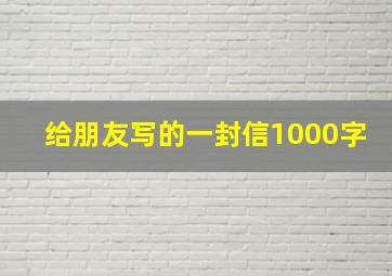 给朋友写的一封信1000字