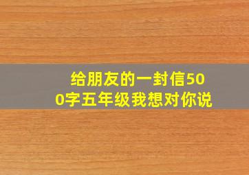 给朋友的一封信500字五年级我想对你说