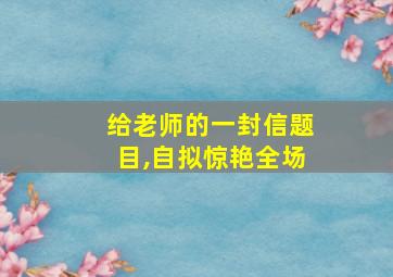 给老师的一封信题目,自拟惊艳全场