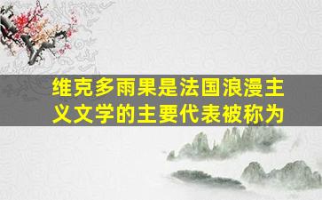 维克多雨果是法国浪漫主义文学的主要代表被称为