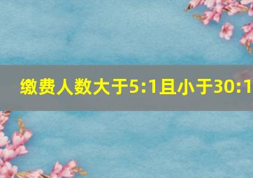 缴费人数大于5:1且小于30:1