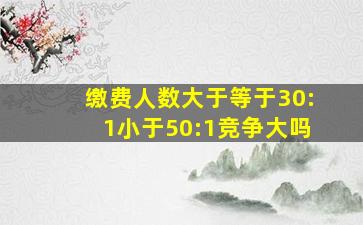 缴费人数大于等于30:1小于50:1竞争大吗