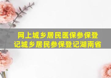 网上城乡居民医保参保登记城乡居民参保登记湖南省