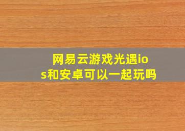 网易云游戏光遇ios和安卓可以一起玩吗