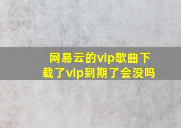 网易云的vip歌曲下载了vip到期了会没吗