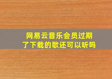 网易云音乐会员过期了下载的歌还可以听吗