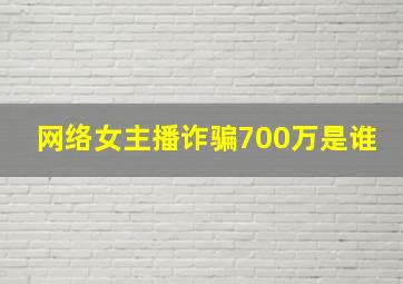 网络女主播诈骗700万是谁