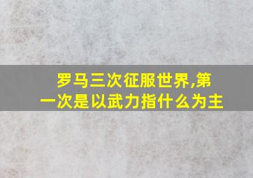 罗马三次征服世界,第一次是以武力指什么为主