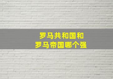 罗马共和国和罗马帝国哪个强