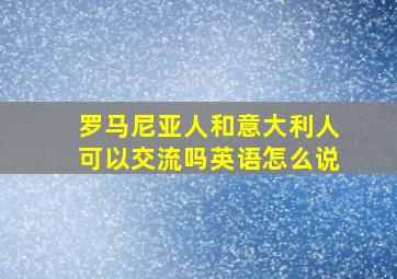 罗马尼亚人和意大利人可以交流吗英语怎么说