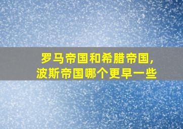 罗马帝国和希腊帝国,波斯帝国哪个更早一些