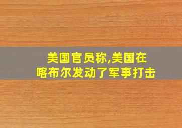 美国官员称,美国在喀布尔发动了军事打击