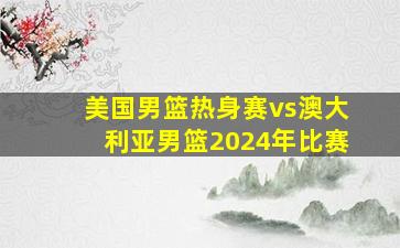 美国男篮热身赛vs澳大利亚男篮2024年比赛