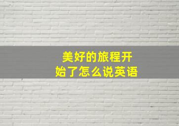 美好的旅程开始了怎么说英语