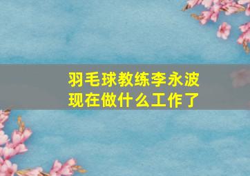 羽毛球教练李永波现在做什么工作了