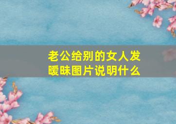 老公给别的女人发暧昧图片说明什么