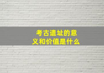 考古遗址的意义和价值是什么