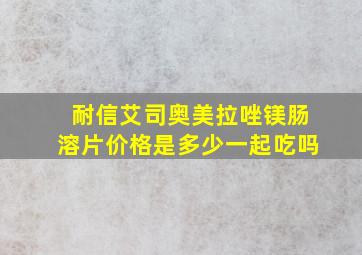 耐信艾司奥美拉唑镁肠溶片价格是多少一起吃吗