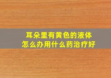 耳朵里有黄色的液体怎么办用什么药治疗好